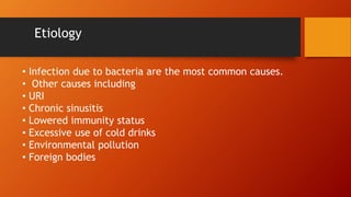 Etiology
• Infection due to bacteria are the most common causes.
• Other causes including
• URI
• Chronic sinusitis
• Lowered immunity status
• Excessive use of cold drinks
• Environmental pollution
• Foreign bodies
 