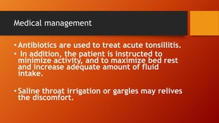 Medical management
• Antibiotics are used to treat acute tonsillitis.
• In addition, the patient is instructed to
minimize activity, and to maximize bed rest
and increase adequate amount of fluid
intake.
• Saline throat irrigation or gargles may relives
the discomfort.
 