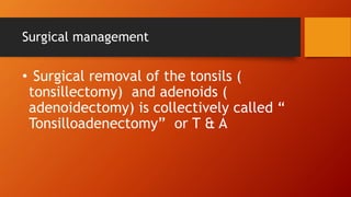 Surgical management
• Surgical removal of the tonsils (
tonsillectomy) and adenoids (
adenoidectomy) is collectively called “
Tonsilloadenectomy” or T & A
 