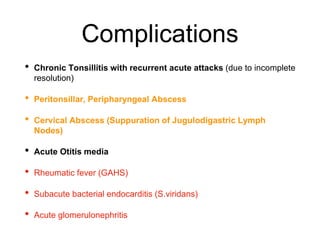 Complications
• Chronic Tonsillitis with recurrent acute attacks (due to incomplete
resolution)
• Peritonsillar, Peripharyngeal Abscess
• Cervical Abscess (Suppuration of Jugulodigastric Lymph
Nodes)
• Acute Otitis media
• Rheumatic fever (GAHS)
• Subacute bacterial endocarditis (S.viridans)
• Acute glomerulonephritis
 