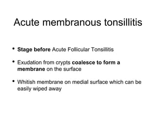 Acute membranous tonsillitis
• Stage before Acute Follicular Tonsillitis
• Exudation from crypts coalesce to form a
membrane on the surface
• Whitish membrane on medial surface which can be
easily wiped away
 