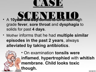 CASE
SCENERIO• A 10year old boy comes to OPD with high
grade fever, sore throat and dysphagia to
solids for past 4 days.
• Mother informs that he had multiple similar
episodes in the past 2 years, always
alleviated by taking antibiotics.
• On examination tonsils were
inflamed, hypertrophied with whitish
membrane. Child looks toxic
though.
 