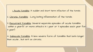 1. Acute Tonsillitis: A sudden and short term infection of the tonsils.
2. Chronic Tonsillitis : Long lasting inflammation of the tonsils.
3. Recurrent Tonsillitis: Several separate episodes of acute tonsillitis
within a year.(5 or more attacks in 1 year or 3 episodes each year for
3 year)
4. Subacute Tonsillitis: A less severe form of tonsillitis that lasts longer
than acute , but isn't as chronic.
 