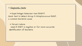 3. Diagnostic Tests
Rapid Antigen Detection Test (RADT):
Quick test to detect Group A Streptococcus (GAS),
a common bacterial cause.
Throat Culture:
Used if RADT is negative or for more accurate
identification of bacteria.
 