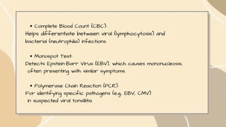 Complete Blood Count (CBC):
Helps differentiate between viral (lymphocytosis) and
bacterial (neutrophilia) infections.
Monospot Test:
Detects Epstein-Barr Virus (EBV), which causes mononucleosis,
often presenting with similar symptoms.
Polymerase Chain Reaction (PCR):
For identifying specific pathogens (e.g., EBV, CMV)
in suspected viral tonsillitis.
 