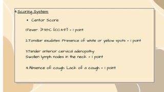 4.Scoring System:
Centor Score
1.Fever: ≥38°C (100.4°F) = 1 point
2.Tonsillar exudates: Presence of white or yellow spots = 1 point
3.Tender anterior cervical adenopathy:
Swollen lymph nodes in the neck = 1 point
4.Absence of cough: Lack of a cough = 1 point
 