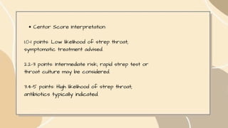 Centor Score Interpretation:
1.0-1 points: Low likelihood of strep throat;
symptomatic treatment advised.
2.2-3 points: Intermediate risk; rapid strep test or
throat culture may be considered.
3.4-5 points: High likelihood of strep throat;
antibiotics typically indicated.
 