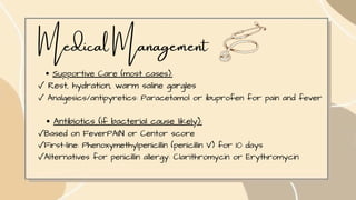 Medical Management
Supportive Care (most cases):
✓ Rest, hydration, warm saline gargles
✓ Analgesics/antipyretics: Paracetamol or ibuprofen for pain and fever
Antibiotics (if bacterial cause likely):
✓Based on FeverPAIN or Centor score
✓First-line: Phenoxymethylpenicillin (penicillin V) for 10 days
✓Alternatives for penicillin allergy: Clarithromycin or Erythromycin
 