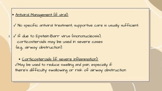 Antiviral Management (if viral):
✓ No specific antiviral treatment; supportive care is usually sufficient.
I. ✓ If due to Epstein-Barr virus (mononucleosis),
corticosteroids may be used in severe cases
. (e.g., airway obstruction).
Corticosteroids (if severe inflammation):
✓May be used to reduce swelling and pain, especially if
there's difficulty swallowing or risk of airway obstruction
 