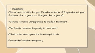 Indications:
✓Recurrent tonsillitis (as per Paradise criteria: ≥7 episodes in 1 year,
≥5/year for 2 years, or ≥3/year for 3 years)
✓Chronic tonsillitis unresponsive to medical treatment
✓Peritonsillar abscess (especially if recurrent)
✓Obstructive sleep apnea due to enlarged tonsils
✓Suspected tonsillar malignancy
 