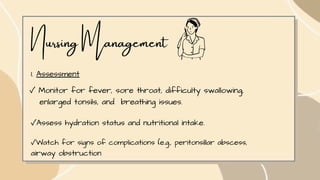 Nursing Management
1. Assessment
✓ Monitor for fever, sore throat, difficulty swallowing,
enlarged tonsils, and breathing issues.
✓Assess hydration status and nutritional intake.
✓Watch for signs of complications (e.g., peritonsillar abscess,
airway obstruction
 