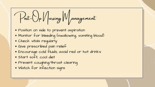 Post-Op Nursing Management
Position on side to prevent aspiration
Monitor for bleeding (swallowing, vomiting blood)
Check vitals regularly
Give prescribed pain relief
Encourage cold fluids; avoid red or hot drinks
Start soft, cool diet
Prevent coughing/throat clearing
Watch for infection signs
 