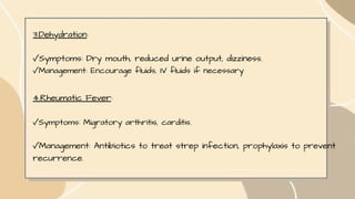 3.Dehydration:
✓Symptoms: Dry mouth, reduced urine output, dizziness.
✓Management: Encourage fluids, IV fluids if necessary
4.Rheumatic Fever:
✓Symptoms: Migratory arthritis, carditis.
✓Management: Antibiotics to treat strep infection, prophylaxis to prevent
recurrence.
 