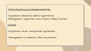 5.Post-streptococcal Glomerulonephritis:
✓Symptoms: Hematuria, edema, hypertension.
✓Management: Supportive care, monitor kidney function.
6.Sepsis:
✓Symptoms: Fever, tachycardia, hypotension.
✓Management: IV antibiotics, fluid resuscitation.
 