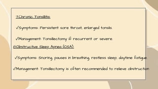 7.Chronic Tonsillitis:
✓Symptoms: Persistent sore throat, enlarged tonsils.
✓Management: Tonsillectomy if recurrent or severe.
8.Obstructive Sleep Apnea (OSA):
✓Symptoms: Snoring, pauses in breathing, restless sleep, daytime fatigue.
✓Management: Tonsillectomy is often recommended to relieve obstruction
 