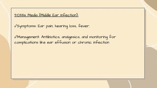 9.Otitis Media (Middle Ear Infection):
✓Symptoms: Ear pain, hearing loss, fever.
✓Management: Antibiotics, analgesics, and monitoring for
complications like ear effusion or chronic infection
 
