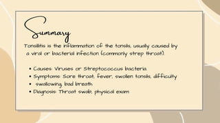 Summary
Tonsillitis is the inflammation of the tonsils, usually caused by
a viral or bacterial infection (commonly strep throat).
Causes: Viruses or Streptococcus bacteria.
Symptoms: Sore throat, fever, swollen tonsils, difficulty
swallowing, bad breath
Diagnosis: Throat swab, physical exam
 