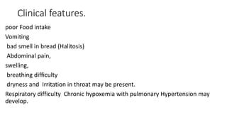 Clinical features.
poor Food intake
Vomiting
bad smell in bread (Halitosis)
Abdominal pain,
swelling,
breathing difficulty
dryness and Irritation in throat may be present.
Respiratory difficulty Chronic hypoxemia with pulmonary Hypertension may
develop.
 