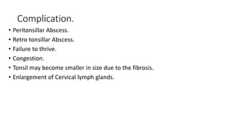 Complication.
• Peritonsillar Abscess.
• Retro tonsillar Abscess.
• Failure to thrive.
• Congestion.
• Tonsil may become smaller in size due to the fibrosis.
• Enlargement of Cervical lymph glands.
 
