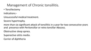 Management of Chronic tonsillitis.
• Tonsillectomy
Indications:-
Unsuccessful medical treatment.
Severe hypertrophy.
more than six significant attack of tonsillitis in a year for two consecutive years
and presence with Peritonsillar or retro tonsillar Abscess.
Obstructive sleep apnea.
Superactive otitis media.
Carrier of diphtheria
 