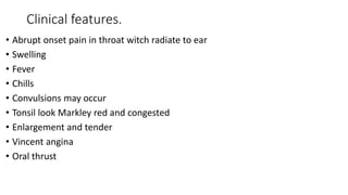 Clinical features.
• Abrupt onset pain in throat witch radiate to ear
• Swelling
• Fever
• Chills
• Convulsions may occur
• Tonsil look Markley red and congested
• Enlargement and tender
• Vincent angina
• Oral thrust
 