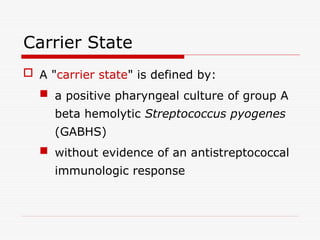 Carrier State
 A "carrier state" is defined by:
 a positive pharyngeal culture of group A
beta hemolytic Streptococcus pyogenes
(GABHS)
 without evidence of an antistreptococcal
immunologic response
 