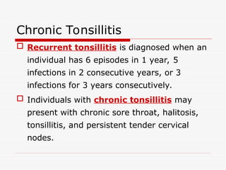 Chronic Tonsillitis
 Recurrent tonsillitis is diagnosed when an
individual has 6 episodes in 1 year, 5
infections in 2 consecutive years, or 3
infections for 3 years consecutively.
 Individuals with chronic tonsillitis may
present with chronic sore throat, halitosis,
tonsillitis, and persistent tender cervical
nodes.
 