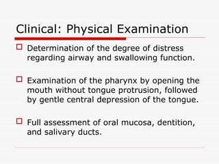 Clinical: Physical Examination
 Determination of the degree of distress
regarding airway and swallowing function.
 Examination of the pharynx by opening the
mouth without tongue protrusion, followed
by gentle central depression of the tongue.
 Full assessment of oral mucosa, dentition,
and salivary ducts.
 