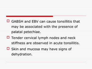  GABSH and EBV can cause tonsillitis that
may be associated with the presence of
palatal petechiae.
 Tender cervical lymph nodes and neck
stiffness are observed in acute tonsillitis.
 Skin and mucosa may have signs of
dehydration.
 
