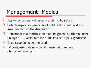 Management: Medical
 Rest—the patient will usually prefer to be in bed.
 Soluble aspirin or paracetamol held in the mouth and then
swallowed eases the discomfort.
 Remember that aspirin should not be given to children under
the age of 12 years because of the risk of Reye’s syndrome.
 Encourage the patient to drink
 IV corticosteroids may be administered to reduce
pharyngeal edema.
 