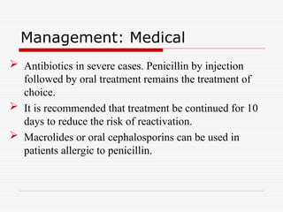 Management: Medical
 Antibiotics in severe cases. Penicillin by injection
followed by oral treatment remains the treatment of
choice.
 It is recommended that treatment be continued for 10
days to reduce the risk of reactivation.
 Macrolides or oral cephalosporins can be used in
patients allergic to penicillin.
 
