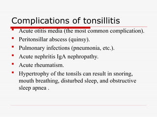 Complications of tonsillitis
 Acute otitis media (the most common complication).
 Peritonsillar abscess (quinsy).
 Pulmonary infections (pneumonia, etc.).
 Acute nephritis IgA nephropathy.
 Acute rheumatism.
 Hypertrophy of the tonsils can result in snoring,
mouth breathing, disturbed sleep, and obstructive
sleep apnea .
 