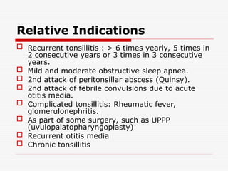 Relative Indications
 Recurrent tonsillitis : > 6 times yearly, 5 times in
2 consecutive years or 3 times in 3 consecutive
years.
 Mild and moderate obstructive sleep apnea.
 2nd attack of peritonsillar abscess (Quinsy).
 2nd attack of febrile convulsions due to acute
otitis media.
 Complicated tonsillitis: Rheumatic fever,
glomerulonephritis.
 As part of some surgery, such as UPPP
(uvulopalatopharyngoplasty)
 Recurrent otitis media
 Chronic tonsillitis
 