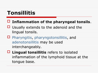 Tonsillitis
 Inflammation of the pharyngeal tonsils.
 Usually extends to the adenoid and the
lingual tonsils.
 Pharyngitis, pharyngotonsillitis, and
adenotonsillitis may be used
interchangeably.
 Lingual tonsillitis refers to isolated
inflammation of the lymphoid tissue at the
tongue base.
 