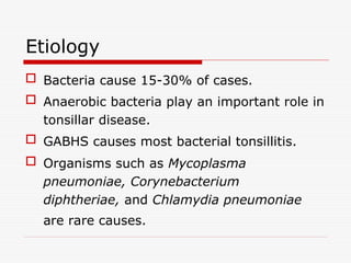 Etiology
 Bacteria cause 15-30% of cases.
 Anaerobic bacteria play an important role in
tonsillar disease.
 GABHS causes most bacterial tonsillitis.
 Organisms such as Mycoplasma
pneumoniae, Corynebacterium
diphtheriae, and Chlamydia pneumoniae
are rare causes.
 