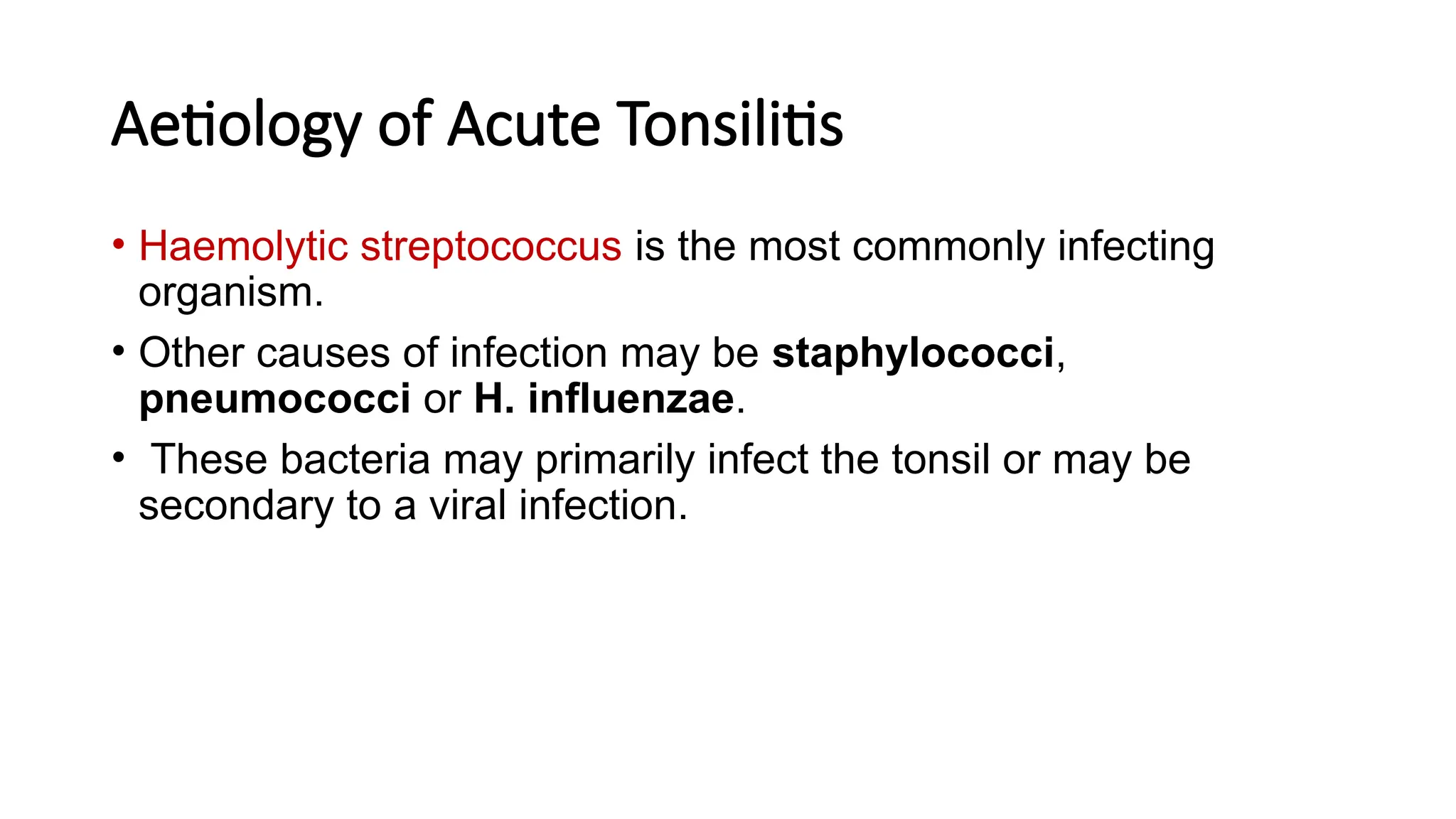 Aetiology of Acute Tonsilitis
• Haemolytic streptococcus is the most commonly infecting
organism.
• Other causes of infection may be staphylococci,
pneumococci or H. influenzae.
• These bacteria may primarily infect the tonsil or may be
secondary to a viral infection.
 