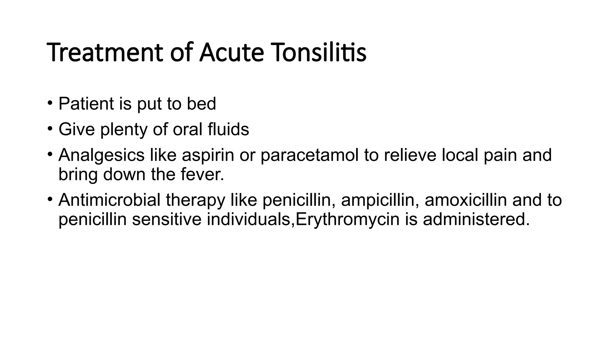 Treatment of Acute Tonsilitis
• Patient is put to bed
• Give plenty of oral fluids
• Analgesics like aspirin or paracetamol to relieve local pain and
bring down the fever.
• Antimicrobial therapy like penicillin, ampicillin, amoxicillin and to
penicillin sensitive individuals,Erythromycin is administered.
 