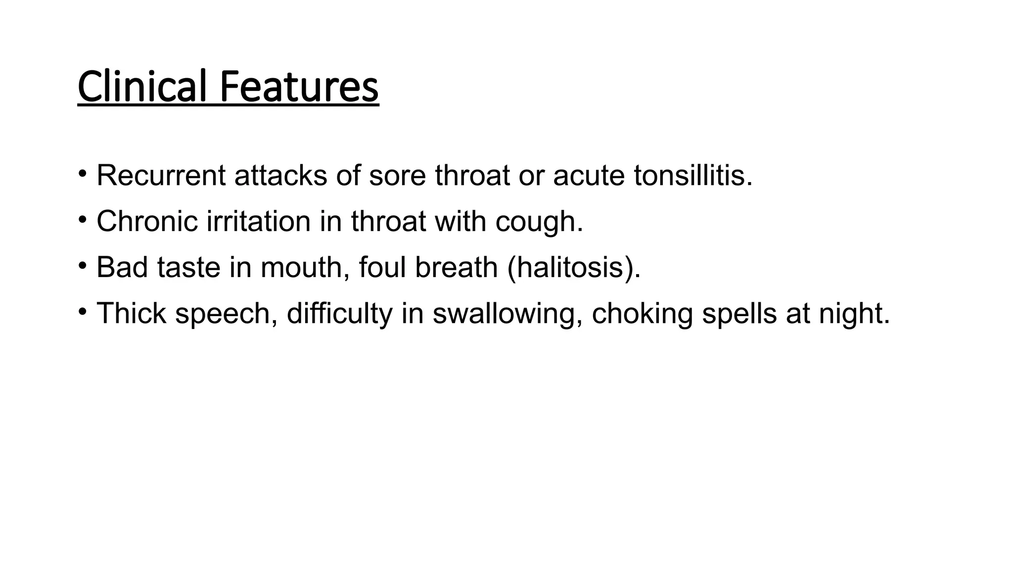 Clinical Features
• Recurrent attacks of sore throat or acute tonsillitis.
• Chronic irritation in throat with cough.
• Bad taste in mouth, foul breath (halitosis).
• Thick speech, difficulty in swallowing, choking spells at night.
 