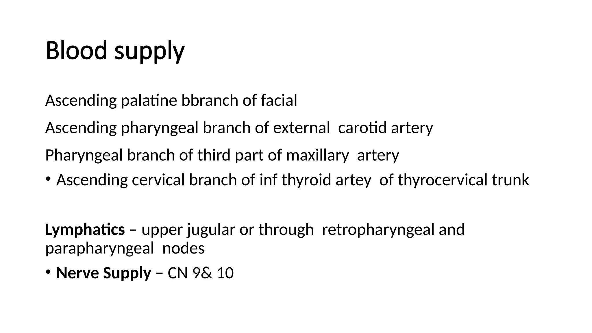 Blood supply
Ascending palatine bbranch of facial
Ascending pharyngeal branch of external carotid artery
Pharyngeal branch of third part of maxillary artery
• Ascending cervical branch of inf thyroid artey of thyrocervical trunk
Lymphatics – upper jugular or through retropharyngeal and
parapharyngeal nodes
• Nerve Supply – CN 9& 10
 