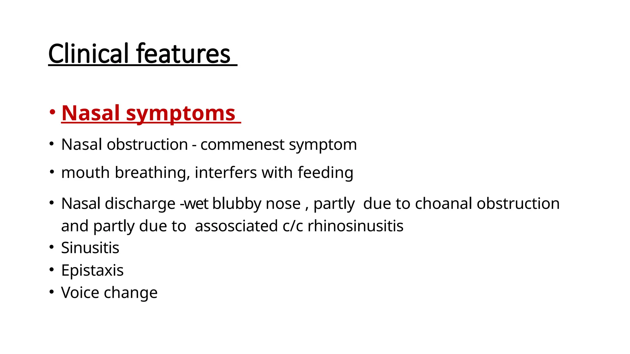 Clinical features
• Nasal symptoms
• Nasal obstruction - commenest symptom
• mouth breathing, interfers with feeding
• Nasal discharge -wet blubby nose , partly due to choanal obstruction
and partly due to assosciated c/c rhinosinusitis
• Sinusitis
• Epistaxis
• Voice change
 