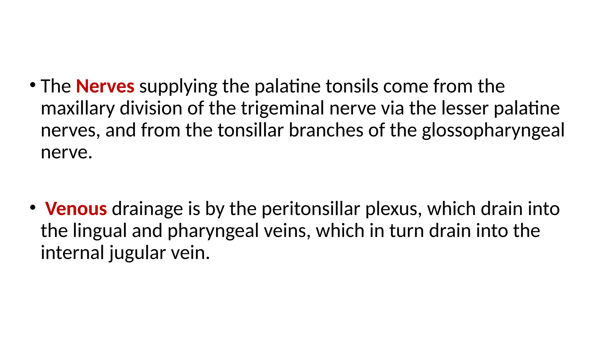 • The Nerves supplying the palatine tonsils come from the
maxillary division of the trigeminal nerve via the lesser palatine
nerves, and from the tonsillar branches of the glossopharyngeal
nerve.
• Venous drainage is by the peritonsillar plexus, which drain into
the lingual and pharyngeal veins, which in turn drain into the
internal jugular vein.
 