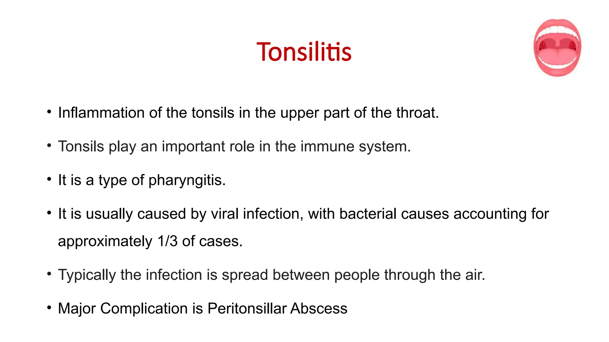Tonsilitis
• Inflammation of the tonsils in the upper part of the throat.
• Tonsils play an important role in the immune system.
• It is a type of pharyngitis.
• It is usually caused by viral infection, with bacterial causes accounting for
approximately 1/3 of cases.
• Typically the infection is spread between people through the air.
• Major Complication is Peritonsillar Abscess
 