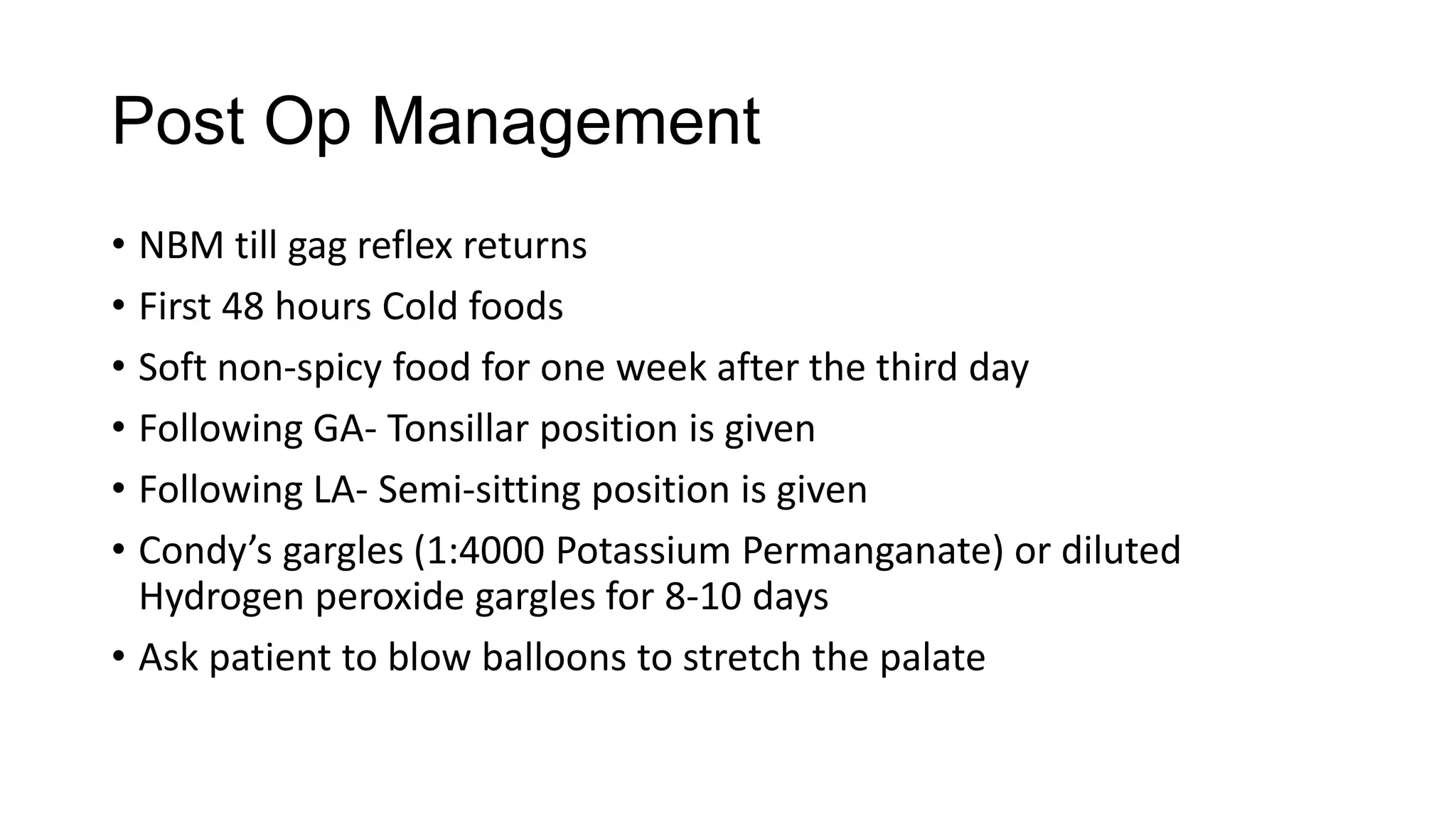 Post Op Management
• NBM till gag reflex returns
• First 48 hours Cold foods
• Soft non-spicy food for one week after the third day
• Following GA- Tonsillar position is given
• Following LA- Semi-sitting position is given
• Condy’s gargles (1:4000 Potassium Permanganate) or diluted
Hydrogen peroxide gargles for 8-10 days
• Ask patient to blow balloons to stretch the palate

 