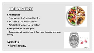 TREATMENT
Conservative
• Improvement of general health
• Nutritious diet and vitamins
• Antibiotics to control infection
• Analgesics to relieve pain
• Treatment of coexistent infections in nasal and oral
cavity
Operative
• Tonsillectomy
 