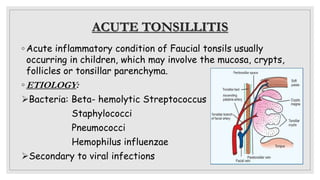 ACUTE TONSILLITIS
◦ Acute inflammatory condition of Faucial tonsils usually
occurring in children, which may involve the mucosa, crypts,
follicles or tonsillar parenchyma.
◦ ETIOLOGY:
Bacteria: Beta- hemolytic Streptococcus
Staphylococci
Pneumococci
Hemophilus influenzae
Secondary to viral infections
 