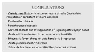 COMPLICATIONS
• Chronic tonsillitis with recurrent acute attacks (incomplete
resolution or persistent of micro-abscess)
• Peritonsillar abscess
• Parapharyngeal abscess
• Cervical abscess due of suppuration of jugulodigastric lymph nodes
• Acute otitis media-seen in recurrent acute tonsillitis
• Rheumatic fever- Group A- beta hemolytic Streptococci
• Acute glomerulonephritis (rare)
• Subacute bacterial endocarditis-Streptococcus viridans
 