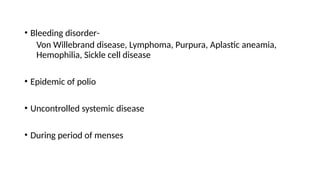 • Bleeding disorder-
Von Willebrand disease, Lymphoma, Purpura, Aplastic aneamia,
Hemophilia, Sickle cell disease
• Epidemic of polio
• Uncontrolled systemic disease
• During period of menses
 