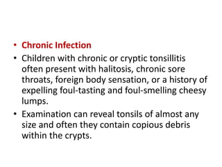 • Chronic Infection
• Children with chronic or cryptic tonsillitis
often present with halitosis, chronic sore
throats, foreign body sensation, or a history of
expelling foul-tasting and foul-smelling cheesy
lumps.
• Examination can reveal tonsils of almost any
size and often they contain copious debris
within the crypts.
 