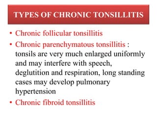 TYPES OF CHRONIC TONSILLITIS
• Chronic follicular tonsillitis
• Chronic parenchymatous tonsillitis :
tonsils are very much enlarged uniformly
and may interfere with speech,
deglutition and respiration, long standing
cases may develop pulmonary
hypertension
• Chronic fibroid tonsillitis
 
