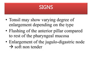 SIGNS
• Tonsil may show varying degree of
enlargement depending on the type
• Flushing of the anterior pillar compared
to rest of the pharyngeal mucosa
• Enlargement of the jugulo-digastric node
 soft non tender
 
